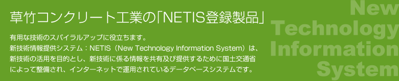 草竹コンクリート工業の｢NETIS登録製品｣ 有用な技術のスパイラルアップに役立ちます。新技術情報提供システム：NETIS（New Technology Information System）は、新技術の活用を目的とし、新技術に係る情報を共有及び提供するために国土交通省によって整備され、インターネットで運用されているデータベースシステムです。